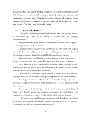 programme. If the staff capacity building programmes are well implemented, the issue of
lack of resources to sponsor staff to attend professional workshops, conferences and
seminars may no longer arise. This is because priority attention will be put on human
resources development; consequently, the right funds will be provided for overall
development of the libraries and information centres.
5.3

RECOMMENDATIONS
Staff capacity building is a must in special libraries if they are to remain relevant

in this digital age. Based on my findings, I therefore make the following
recommendations:
Adequate annual budgetary provision should be made available for staff capacity
building programmes in special libraries;
Management should make provisions for librarians and other library staff to spend
time in developed nations libraries for the purpose of skill acquisition and to be abreast of
the latest development in the profession and global best professional practices;
Training allowance should be paid to staffs undergoing training programmes to
further motivate them to acquire needed skills and to apply them to work situations;
There should be a proper training need assessment before embarking on any
training programme so that the resources available could be optimally utilized and the
training would be able to address skills deficiencies;
There should be a forum for special librarians to interact share knowledge and
exchange ideals; this will further build the capacity of professionals in special libraries;
Workshops, seminars and conferences should be accorded priority to provide a
platform for exchange of information and to build capacity of various categories of staff
in the library;
The management should improve their commitment to capacity building of
library staff through training and retraining programmes and look beyond cost
implications of training so as to enjoy benefits training will bring to the libraries;
The management should encourage trainees to apply knowledge gained from
the training programmes so that capacity building programmes will not be seen as a
formality and this will make them to be more committed;

56

 