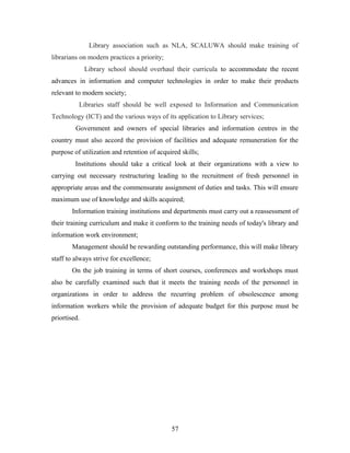Library association such as NLA, SCALUWA should make training of
librarians on modern practices a priority;
Library school should overhaul their curricula to accommodate the recent
advances in information and computer technologies in order to make their products
relevant to modern society;
Libraries staff should be well exposed to Information and Communication
Technology (ICT) and the various ways of its application to Library services;
Government and owners of special libraries and information centres in the
country must also accord the provision of facilities and adequate remuneration for the
purpose of utilization and retention of acquired skills;
Institutions should take a critical look at their organizations with a view to
carrying out necessary restructuring leading to the recruitment of fresh personnel in
appropriate areas and the commensurate assignment of duties and tasks. This will ensure
maximum use of knowledge and skills acquired;
Information training institutions and departments must carry out a reassessment of
their training curriculum and make it conform to the training needs of today's library and
information work environment;
Management should be rewarding outstanding performance, this will make library
staff to always strive for excellence;
On the job training in terms of short courses, conferences and workshops must
also be carefully examined such that it meets the training needs of the personnel in
organizations in order to address the recurring problem of obsolescence among
information workers while the provision of adequate budget for this purpose must be
priortised.

57

 