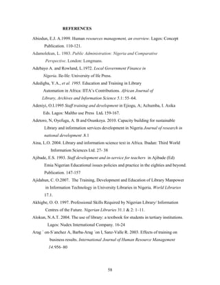 REFERENCES
Abiodun, E.J. A.1999. Human resources management, an overview. Lagos: Concept
Publication. 110-121.
Adamolekun, L. 1983. Public Administration: Nigeria and Comparative
Perspective. London: Longmans.
Adebayo A. and Rowland, L.1972. Local Government Finance in
Nigeria. Ile-Ife: University of Ife Press.
Adedigba, Y.A., et al. 1995. Education and Training in Library
Automation in Africa: IITA’s Contributions. African Journal of
Library, Archives and Information Science 5.1: 55–64.
Adeniyi, O.I.1995 Staff training and development in Ejiogu, A; Achumba, I. Asika
Eds. Lagos: Maltho use Press Ltd. 159-167.
Adetoro, N, Oyefuga, A. B and Osunkoya. 2010. Capacity building for sustainable
Library and information services development in Nigeria Journal of research in
national development .8.1
Aina, L.O. 2004. Library and information science text in Africa. Ibadan: Third World
Information Sciences Ltd. 27- 38
Ajibade, E.S. 1993. Staff development and in-service for teachers in Ajibade (Ed)
Emia Nigerian Educational issues policies and practice in the eighties and beyond.
Publication. 147-157
Ajidahun, C. O.2007. The Training, Development and Education of Library Manpower
in Information Technology in University Libraries in Nigeria. World Libraries
17.1.
Akhigbe, O. O. 1997. Professional Skills Required by Nigerian Library/ Information
Centres of the Future. Nigerian Libraries 31.1 & 2: 1–11.
Alokun, N.A.T. 2004. The use of library: a textbook for students in tertiary institutions.
Lagos: Nudex International Company. 16-24
Arag ´ on-S´anchez A, Barba-Arag ´on I, Sanz-Valle R. 2003. Effects of training on
business results. International Journal of Human Resource Management
14:956–80

58

 