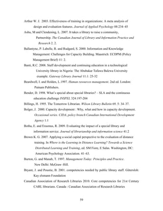 Arthur W. J. 2003. Effectiveness of training in organizations: A meta analysis of
design and evaluation features. Journal of Applied Psychology 88:234–45
Ashu, M and Clendening, L. 2007. It takes a library to raise a community,
Partnership. The Canadian Journal of Library and Information Practice and
Research 2. 2.
Ballantyne, P. Labelle, R. and Rudgard, S. 2000. Information and Knowledge
Management: Challenges for Capacity Building. Maastrich: ECDPM (Policy
Management Brief) 11: 2.
Banti, R.C. 2008. Staff development and continuing education in a technological
University library in Nigeria: The Abubakar Tafawa Balewa University
example. Gateway Library Journal 11.1: 25-32
Beardwell, I. and Holden, L.1997. Human resources management. 2nd ed. London:
Putnam Publishers.
Bender, D. 1998. What’s special about special libraries? – SLA and the continuous
education challenge INSPEL 324:197-204
Billings, H. 1995. The Tomorrow Librarian. Wilson Library Bulletin 69. 5: 34–37.
Bolger, J. 2000. Capacity development : Why, what and how in capacity development.
Occasional series. CIDA, policy branch Canadian International Development
Agency 1.1
Botha, E. and Erasmus, R. 2009. Evaluating the impact of a special library and
information service. Journal of librarianship and information science 41.2
Brown K. G. 2007. Applying a social capital perspective to the evaluation of distance
training. In Where is the Learning in Distance Learning? Towards a Science
Distributed Learning and Training, ed. SM Fiore, E Salas. Washington, DC:
American Psychology Association. 41–63.
Burton, G. and Manab, T. 1997. Management Today: Principles and Practice.
New Delhi: McGraw–Hill.
Bryant, J. and Poustie, B. 2001. competencies needed by public library staff. Gütersloh:
Kay elsmann Foundation
Canadian Association of Research Libraries 2010. Core competencies for 21st Century
CARL librarians. Canada : Canadian Association of Research Libraries

59

 