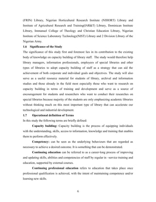 (FRIN) Library, Nigerian Horticultural Research Institute (NIHORT) Library and
Institute of Agricultural Research and Training(IAR&T) Library, Dominican Institute
Library, Immanuel College of Theology and Christian Education Library, Nigerian
Institute of Science Laboratory Technology(NIST) Library and 2 Division Library of the
Nigerian Army.
1.6

Significance of the Study

The significance of this study first and foremost lies in its contribution to the existing
body of knowledge on capacity building of library staff. The study would therefore help
library managers, information professionals, employees of special libraries and other
types of libraries to adopt capacity building of staff as a strategy that can aid the
achievement of both corporate and individual goals and objectives. The study will also
serve as a useful resource material for students of library, archival and information
studies and those already in the field most especially those who want to research on
capacity building in terms of training and development and serve as a source of
encouragement for students and researchers who want to conduct their researches on
special libraries because majority of the students are only emphasizing academic libraries
without thinking much on this most important type of library that can accelerate our
technological and industrial development.
1.7

Operational definition of Terms

In this study the following terms are briefly defined:
Capacity building: Capacity building is the process of equipping individuals
with the understanding, skills, access to information, knowledge and training that enables
them to perform effectively.
Competency: can be seen as the underlying behaviours that are regarded as
necessary to achieve a desired outcome. It is something that can be demonstrated.
Continuing education can be referred to as a career-long process of improving
and updating skills, abilities and competencies of staff by regular in –service training and
education, supported by external courses.
Continuing professional education refers to education that takes place once
professional qualification is achieved, with the intent of maintaining competence and/or
learning new skills.

6

 