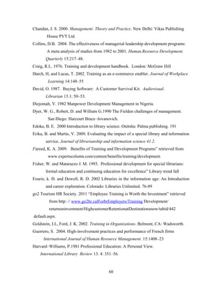 Chandan, J. S. 2000. Management: Theory and Practice. New Delhi: Vikas Publishing
House PVT Ltd.
Collins, D.B. 2004. The effectiveness of managerial leadership development programs:
A meta analysis of studies from 1982 to 2001. Human.Resource Development.
Quarterly 15:217–48.
Craig, R.L. 1976. Training and development handbook. London: McGraw Hill
Darch, H, and Lucas, T. 2002. Training as an e-commerce enabler. Journal of Workplace
Learning 14:148–55
David, O. 1987. Buying Software: A Customer Survival Kit. Audiovisual.
Librarian 13.1: 50–53.
Diejomah, V. 1982 Manpower Development Management in Nigeria.
Dyer, W. G., Robert, D. and William G.1990 The Fielden challenges of management.
San Diego: Harcourt Brace–Jovanovich.
Edoka, B. E. 2000 Introduction to library science. Onitsha: Palma publishing. 191
Erika, B. and Martie, V. 2009. Evaluating the impact of a special library and information
service. Journal of librarianship and information science 41.2.
Fareed, K. A. 2009. Benefits of Training and Development Programs” retrieved from
www.expertscolumn.com/content/benefits/training/development.
Fisher, W. and Matarazzo J. M. 1993. Professional development for special librarians:
formal education and continuing education for excellence” Library trend fall
Fourie, k. D. and Dowell, R. D. 2002 Libraries in the information age: An Introduction
and career exploration. Colorado: Libraries Unlimited. 76-89
go2 Tourism HR Society. 2011 “Employee Training is Worth the Investment” retrieved
from http: // www.go2hr.calForbrEmployers/Training Development/
returnoninvestment/HighcustomerRetentionatDestinationsnow/tabid/442
default.aspx.
Goldstein, I.L, Ford, J. K. 2002. Training in Organizations. Belmont, CA: Wadsworth.
Guerrero, S. 2004. High-involvement practices and performance of French firms
International Journal of Human Resource Management. 15:1408–23
Harvard–Williams, P.1981 Professional Education: A Personal View.
International Library Review 13. 4: 351–56.

60

 