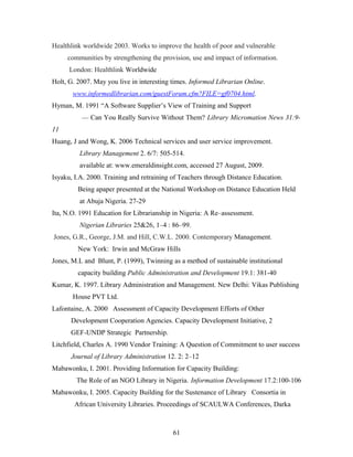 Healthlink worldwide 2003. Works to improve the health of poor and vulnerable
communities by strengthening the provision, use and impact of information.
London: Healthlink Worldwide
Holt, G. 2007. May you live in interesting times. Informed Librarian Online.
www.informedlibrarian.com/guestForum.cfm?FILE=gf0704.html.
Hyman, M. 1991 “A Software Supplier’s View of Training and Support
— Can You Really Survive Without Them? Library Micromation News 31:911
Huang, J and Wong, K. 2006 Technical services and user service improvement.
Library Management 2. 6/7: 505-514.
available at: www.emeraldinsight.com, accessed 27 August, 2009.
Isyaku, I.A. 2000. Training and retraining of Teachers through Distance Education.
Being apaper presented at the National Workshop on Distance Education Held
at Abuja Nigeria. 27-29
Ita, N.O. 1991 Education for Librarianship in Nigeria: A Re–assessment.
Nigerian Libraries 25&26, 1–4 : 86–99.
Jones, G.R., George, J.M. and Hill, C.W.L. 2000. Contemporary Management.
New York: Irwin and McGraw Hills
Jones, M.L and Blunt, P. (1999), Twinning as a method of sustainable institutional
capacity building Public Administration and Development 19.1: 381-40
Kumar, K. 1997. Library Administration and Management. New Delhi: Vikas Publishing
House PVT Ltd.
Lafontaine, A. 2000 Assessment of Capacity Development Efforts of Other
Development Cooperation Agencies. Capacity Development Initiative, 2
GEF-UNDP Strategic Partnership.
Litchfield, Charles A. 1990 Vendor Training: A Question of Commitment to user success
Journal of Library Administration 12. 2: 2–12
Mabawonku, I. 2001. Providing Information for Capacity Building:
The Role of an NGO Library in Nigeria. Information Development 17.2:100-106
Mabawonku, I. 2005. Capacity Building for the Sustenance of Library Consortia in
African University Libraries. Proceedings of SCAULWA Conferences, Darka

61

 