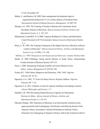 7-11th November.107
Mabey, C. and Ramirez, M. 2005. Does management development improve
organizational productivity? A six country analysis of European firms.
International Journal of Human Resources Management. 16:1067–82
Metzger, A.J. 1992. The Training of Teacher Librarians for Community Junior
Secondary Schools in Botswana. African Journal of Library Archives and
Information Science 2. 2: 141–147.
Mohammed, Z and BOT, N. G.2009. Capacity Building For Library and Information
Centre Personnel in ICT Environment. Samaru Journal of Information Studies
9. 1
Moyo, L. M. 1996. The Training Component of the Support Services offered by software
vendors in Botswana.” African Journal of Library, Archives and Information
Science 6, no. 2 (1996): 113–120.
Mullins, L.J. 1999. Management and Organisational Behaviour. London: Prentice Hall
Muller, B. 2008 Challenges facing special libraries in South Africa. Johannesburg:
Gordon Institute of Business Science.107-119.
Nawe, J. 2004. Strategizing financing of public university libraries in East
Africa. Library Management 25 .8/9:381-385.
Nzotta, B.C. 1984 Library Manpower and Education: 1962–1983. Nigerian
Libraries 20: 39–52.
Ogunseye, F.A. 1984. 21 Years of Library Service: Keynote Address. Nigerian
Libraries 20: 1–14.
Ogunsola, L.A. 2011. Libraries as tools for capacity building in developing countries.
Library Philosophy and Practice: 1-7.
Ojiambo, J.B. 1992 Developing Human Resource Capacity for Information
Services in Africa. African Journal of Library, Archives and
Information Science 2. 2: 83–92.
Oketunji, Ibidapo. 2001 Education of librarians in an electronically oriented society,
paper presented at the Cataloguing, Classification and Indexing Section of the
Nigerian Library Association’s Seminar/Workshop on Software Choice
Parameters for Cataloguing in Nigerian Libraries, held at the Conference Hall of

62

 
