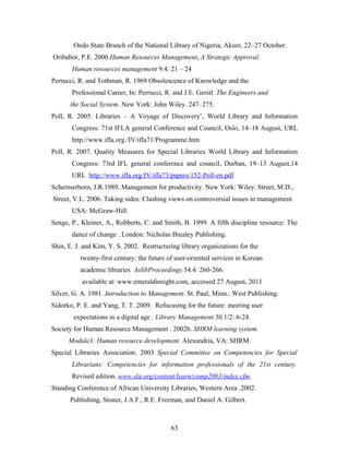 Ondo State Branch of the National Library of Nigeria, Akure, 22–27 October.
Oribabor, P.E. 2000.Human Resources Management, A Strategic Approval.
Human resources management 9.4: 21 – 24
Perrucci, R. and Tothman, R. 1969 Obsolescence of Knowledge and the
Professional Career, In: Perrucci, R. and J.E. Gerstl. The Engineers and
the Social System. New York: John Wiley. 247–275.
Poll, R. 2005. Libraries – A Voyage of Discovery’, World Library and Information
Congress: 71st IFLA general Conference and Council, Oslo, 14–18 August, URL
http://www.ifla.org./IV/ifla71/Programme.htm
Poll, R. 2007. Quality Measures for Special Libraries World Library and Information
Congress: 73rd IFL general conference and council, Durban, 19–13 August,14
URL http://www.ifla.org/IV/ifla73/papers/152-Poll-en.pdf
Schermerhorn, J.R.1989. Management for productivity. New York: Wiley. Street, M.D.,
Street, V.L. 2006. Taking sides: Clashing views on controversial issues in management.
USA: McGraw-Hill.
Senge, P., Kleiner, A., Robberts, C. and Smith, B. 1999. A fifth discipline resource: The
dance of change . London: Nicholas Brealey Publishing.
Shin, E. J. and Kim, Y. S. 2002. Restructuring library organizations for the
twenty-first century: the future of user-oriented services in Korean
academic libraries AslibProceedings 54.4: 260-266.
available at: www.emeraldinsight.com, accessed 27 August, 2011
Silver, G. A. 1981 .Introduction to Management. St. Paul, Minn.: West Publishing.
Sidorko, P. E. and Yang, T. T. 2009. Refocusing for the future: meeting user
expectations in a digital age . Library Management 30.1/2: 6-24.
Society for Human Resource Management . 2002b. SHRM learning system.
Module3: Human resource development. Alexandria, VA: SHRM.
Special Libraries Association. 2003 Special Committee on Competencies for Special
Librarians: Competencies for information professionals of the 21st century.
Revised edition. www.sla.org/content/learn/comp2003/index.cfm.
Standing Conference of African University Libraries, Western Area .2002.
Publishing, Stoner, J.A.F., R.E. Freeman, and Daniel A. Gilbert.

63

 