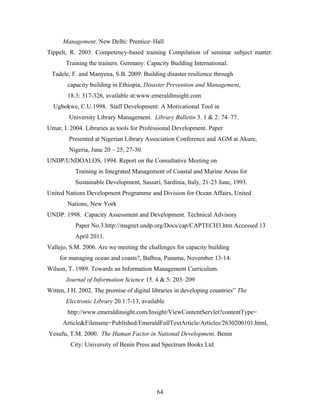 Management. New Delhi: Prentice–Hall
Tippelt, R. 2003. Competency-based training Compilation of seminar subject matter:
Training the trainers. Germany: Capacity Building International.
Tadele, F. and Manyena, S.B. 2009. Building disaster resilience through
capacity building in Ethiopia, Disaster Prevention and Management,
18.3: 317-326, available at:www.emeraldinsight.com
Ugbokwe, C.U.1998. Staff Development: A Motivational Tool in
University Library Management. Library Bulletin 3. 1 & 2: 74–77.
Umar, I. 2004. Libraries as tools for Professional Development. Paper
Presented at Nigerian Library Association Conference and AGM at Akure,
Nigeria, June 20 – 25, 27-30.
UNDP/UNDOALOS, 1994. Report on the Consultative Meeting on
Training in Integrated Management of Coastal and Marine Areas for
Sustainable Development, Sassari, Sardinia, Italy, 21-23 June, 1993.
United Nations Development Programme and Division for Ocean Affairs, United
Nations, New York
UNDP. 1998. Capacity Assessment and Development. Technical Advisory
Paper No.3.http://magnet.undp.org/Docs/cap/CAPTECH3.htm Accessed 13
April 2011.
Vallejo, S.M. 2006. Are we meeting the challenges for capacity building
for managing ocean and coasts?, Balboa, Panama, November 13-14.
Wilson, T. 1989. Towards an Information Management Curriculum.
Journal of Information Science 15. 4 & 5: 203–209
Witten, I H. 2002. The promise of digital libraries in developing countries” The
Electronic Library 20.1:7-13, available
http://www.emeraldinsight.com/Insight/ViewContentServlet?contentType=
Article&Filename=Published/EmeraldFullTextArticle/Articles/2630200101.html,
Yesufu, T.M. 2000. The Human Factor in National Development. Benin
City: University of Benin Press and Spectrum Books Ltd.

64

 