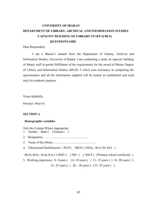 UNIVERSITY OF IBADAN
DEPARTMENT OF LIBRARY, ARCHIVAL AND INFORMATION STUDIES
CAPACITY BUILDING OF LIBRARY STAFF (CBLS)
QUESTIONNAIRE
Dear Respondent,
I am a Master’s student from the Department of Library, Archival and
Information Studies, University of Ibadan. I am conducting a study on capacity building
of library staff in partial fulfillment of the requirements for the award of Master Degree
of Library and Information Studies (MLIS). I solicit your assistance in completing the
questionnaire and all the information supplied will be treated as confidential and used
only for academic purpose.

Yours faithfully,
Owoeye Peter O.
SECTION A
Demographic variables
Tick the Column Where Appropriate
1. Gender : Male ( ) Female ( )
2. Designation………………………………………
3.

Name of the library……………………………………

4.

Educational Qualification : Ph.D (

BLIS, B.Sc, B.ed, B.A ( ) HND (
5. Working experience: 0- 5years (

)MLS ( ) M.Sc., M.A, M. Ed ( )

) ND (

) SSCE ( ) Primary school certificate( )

) 6- 10 years ( ) 11- 15 years ( ) 16- 20 years ( )

21- 25 years ( ) 26 – 30 years ( ) 31- 35 years ( )

65

 