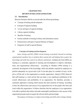 CHAPTER TWO
REVIEW OF RELATED LITERATURE
2.1

Introduction

Relevant literature shall be reviewed under the following headings:
•
•

Concept of Capacity building

•

Levels and types of capacity building

•

Library capacity building

•

Benefits of training

•

Various methods of training in library and information centres

•

Characteristics and types of special libraries in Nigeria

•

2.2

Concept of training and development

Categories of staff in special libraries

Concepts of training and development
Jones, George and Hill, (2000) viewed training as primarily focused on teaching

organisational members how to perform their current jobs and helping them acquire the
knowledge and skills they need to be effective performers. Goldstein & Ford (2002) see
training as a systematic approach to learning and development to improve individual,
team, and organizational effectiveness.

According to Abiodun (1999) training is a

systematic development of the knowledge, skills and attitudes required by employees to
perform adequately on a given task or job. It can take place in a number of ways, on the
job or off the job; in the organization or outside organization. Adeniyi (1995) observed
that staff training is a work activity that can make a very significant contribution to the
overall effectiveness and profitability of an organization. He therefore, provides a
systematic approach to training which encases the main elements of training. According
to him, the effectiveness and success of an organization lies on the people who form and
work within the organization. It follows therefore that the employees in an organization
to be able to perform their duties and make meaningful contributions to the success of the
organizational goals need to acquire the relevant skills and knowledge.
The purpose of training is to improve knowledge and skills and to change attitude,

8

 