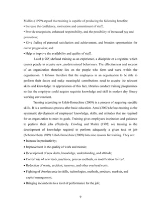 Mullins (1999) argued that training is capable of producing the following benefits:
• Increase the confidence, motivation and commitment of staff;
• Provide recognition, enhanced responsibility, and the possibility of increased pay and
promotion;
• Give feeling of personal satisfaction and achievement, and broaden opportunities for
career progression; and
• Help to improve the availability and quality of staff.
Laird (1985) defined training as an experience, a discipline or a regimen, which
causes people to acquire new, predetermined behaviours. The effectiveness and success
of an organization therefore lies on the people who form and work within the
organization. It follows therefore that the employees in an organization to be able to
perform their duties and make meaningful contributions need to acquire the relevant
skills and knowledge. In appreciation of this fact, libraries conduct training programmes
so that the employee could acquire requisite knowledge and skill in modern day library
working environment.
Training according to Udoh-Ilomechine (2009) is a process of acquiring specific
skills. It is a continuous process after basic education. Antai (2002) defines training as the
systematic development of employees' knowledge, skills, and attitudes that are required
for an organization to meet its goals. Training gives employees inspiration and guidance
to perform their jobs effectively. Cowling and Mailer (1992) see training as the
development of knowledge required to perform adequately a given task or job
(Schermerhorn 1989). Udoh-Ilomechine (2009) lists nine reasons for training. They are:
• Increase in productivity;
• Improvement in the quality of work and morale;
• Development of new skills, knowledge, understanding, and attitude;
• Correct use of new tools, machines, process methods, or modification thereof;
• Reduction of waste, accident, turnover, and other overhead costs;
• Fighting of obsolescence in skills, technologies, methods, products, markets, and
capital management;
• Bringing incumbents to a level of performance for the job;

9

 
