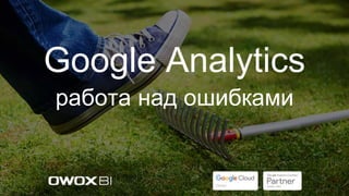 Google Analytics
работа над ошибками
 