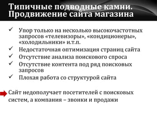 Типичные подводные камни. Продвижение сайта магазина Упор только на несколько высокочастотных запросов «телевизоры», «кондиционеры», «холодильники» и.т.п.  Недостаточная оптимизация страниц сайта Отсутствие анализа поискового спроса Отсутствие контента под ряд поисковых запросов Плохая работа со структурой сайта Сайт недополучает посетителей с поисковых  систем, а компания – звонки и продажи 