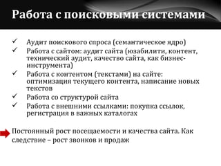 Работа с поисковыми системами Аудит поискового спроса (семантическое ядро) Работа с сайтом: аудит сайта (юзабилити, контент, технический аудит, качество сайта, как бизнес-инструмента)  Работа с контентом (текстами) на сайте: оптимизация текущего контента, написание новых текстов Работа со структурой сайта Работа с внешними ссылками: покупка ссылок, регистрация в важных каталогах Постоянный рост посещаемости и качества сайта. Как  следствие – рост звонков и продаж 