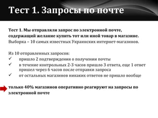 Тест 1. Запросы по почте Тест 1. Мы отправляли запрос по электронной почте, содержащий желание купить тот или иной товар в магазине.   Выборка – 10 самых известных Украинских интернет-магазинов. Из 10 отправленных запросов: пришло 2 подтверждения о получении почты  в течение контрольных 2-3 часов пришло 3 ответа, еще 1 ответ  пришел через 6 часов после отправки запроса от остальных магазинов никаких ответов не пришло вообще только 40% магазинов оперативно реагируют на запросы по электронной почте 