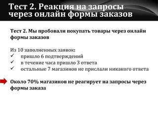 Тест 2. Реакция на запросы через онлайн формы заказов Тест 2. Мы пробовали покупать товары через онлайн  формы заказов Из 10 заполненных заявок : пришло 6 подтверждений в течение часа пришло 3 ответа остальные 7 магазинов не прислали никакого ответа Около 70% магазинов не реагирует на запросы через  формы заказа 