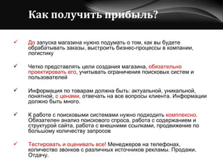 Как получить прибыль?   До  запуска магазина нужно подумать о том, как вы будете обрабатывать заказы, выстроить бизнес-процессы в компании, логистику Четко представлять цели создания магазина,  обязательно проектировать его , учитывать ограничения поисковых систем и пользователей   Информация по товарам должна быть: актуальной, уникальной, понятной,  с ценами,  отвечать на все вопросы клиента. Информации должно быть много. К работе с поисковыми системами нужно подходить  комплексно . Обязателен анализ поискового спроса, работа с содержанием и структурой сайта, работа с внешними ссылками, продвижение по большому количеству запросов Тестировать и оценивать все!  Менеджеров на телефонах, количество звонков с различных источников рекламы. Продажи. Отдачу. 