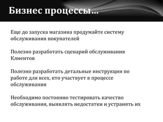 Бизнес процессы… Еще до запуска магазина продумайте систему  обслуживания покупателей Полезно разработать сценарий обслуживания  Клиентов Полезно разработать детальные инструкции по  работе для всех, кто участвует в процессе  обслуживания  Необходимо постоянно тестировать качество  обслуживания, выявлять недостатки и устранять их 