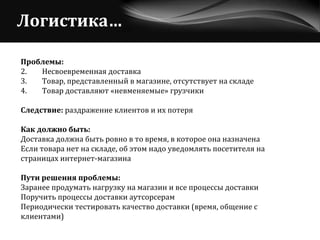 Логистика… Проблемы:   Несвоевременная доставка Товар, представленный в магазине, отсутствует на складе Товар доставляют «невменяемые» грузчики Следствие:  раздражение клиентов и их потеря Как должно быть: Доставка должна быть ровно в то время, в которое она назначена Если товара нет на складе, об этом надо уведомлять посетителя на  страницах интернет-магазина Пути решения проблемы: Заранее продумать нагрузку на магазин и все процессы доставки Поручить процессы доставки аутсорсерам Периодически тестировать качество доставки (время, общение с  клиентами) 