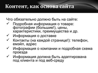 Контент, как основа сайта Что обязательно должно быть на сайте: Подробная информация о товаре: фотографии (большие!), цены, характеристики, преимущества и др. Информация о доставке Контакты (на каждой странице!): телефон, емэйл, адрес Информация о компании и подробная схема проезда Информация должна быть адаптирована под клиента и под веб-среду 
