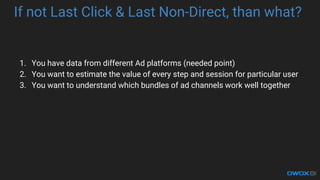 If not Last Click & Last Non-Direct, than what?
1. You have data from different Ad platforms (needed point)
2. You want to estimate the value of every step and session for particular user
3. You want to understand which bundles of ad channels work well together
 