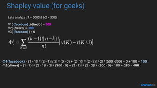 Shapley value (for geeks)
Lets analyze tr1 = 500$ & tr2 = 300$
V1( {facebook} , {direct} ) = 500
V2( {direct} ) = 300
V3( {facebook} ) = 0
1(facebook) = (1 - 1)! * (2 - 1)! / 2! * (0 - 0) + (2 - 1)! * (2 - 2)! / 2! * (500 -300) = 0 + 100 = 100
2(direct) = (1 - 1)! * (2 - 1)! / 2! * (300 - 0) + (2 - 1)! * (2 - 2)! * (500 - 0)= 150 + 250 = 400
 