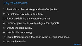 Key takeaways
1. Start with a clear strategy and set of objectives
2. Get internal buy-in for attribution
3. Focus on defining the customer journey
4. Consider physical as well as digital touchpoints
5. Ensure the data quality
6. Use flexible technology
7. Test different models that align with your business goals
8. Act on the results
 
