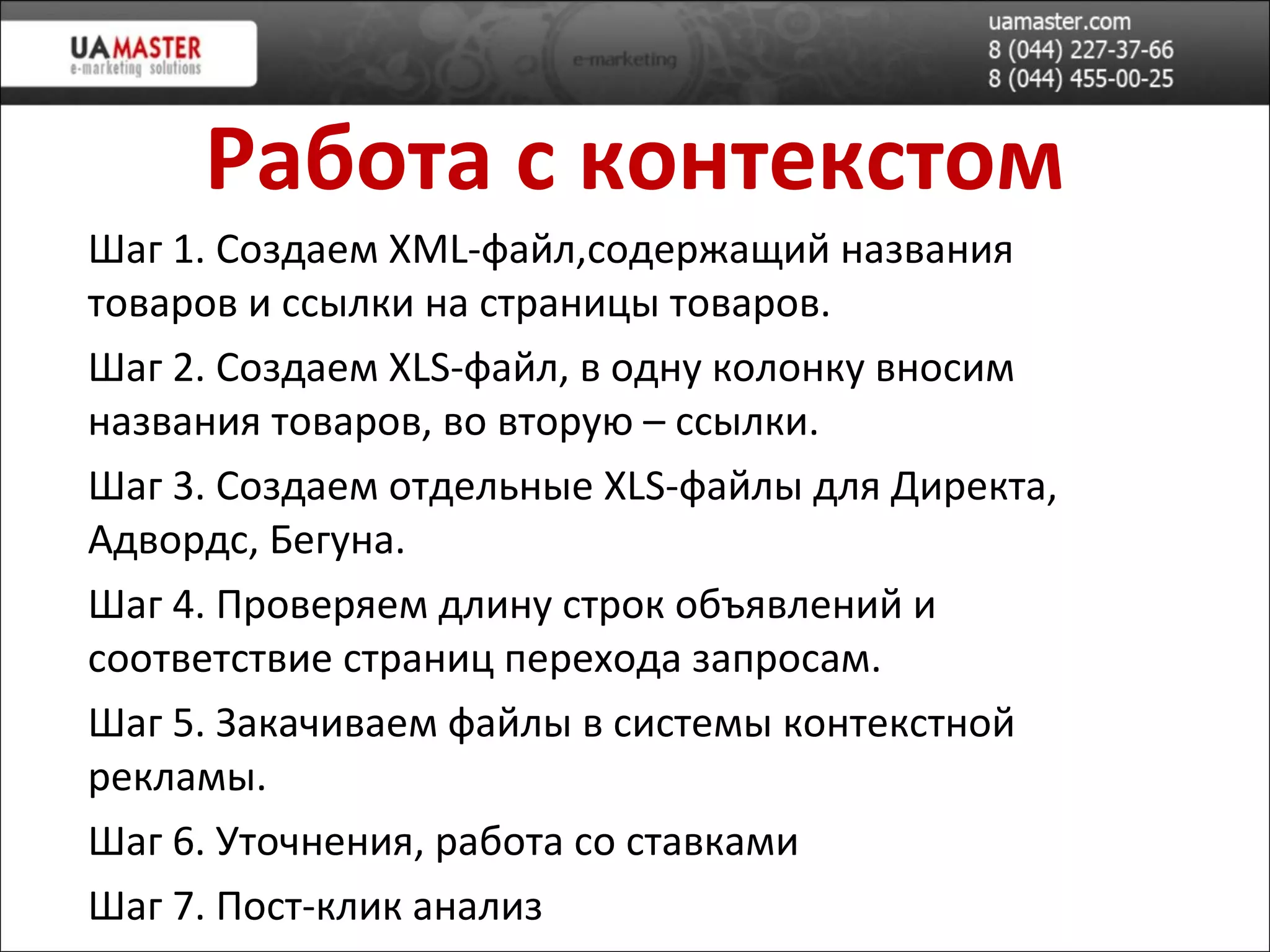 Работа с контекстом Шаг 1. Создаем XML-файл,содержащий названия товаров и ссылки на страницы товаров. Шаг 2. Создаем  XLS -файл, в одну колонку вносим названия товаров, во вторую – ссылки. Шаг 3. Создаем отдельные  XLS -файлы для Директа, Адвордс, Бегуна. Шаг 4. Проверяем длину строк объявлений и соответствие страниц перехода запросам. Шаг 5. Закачиваем файлы в системы контекстной рекламы. Шаг 6. Уточнения, работа со ставками Шаг 7. Пост-клик анализ 