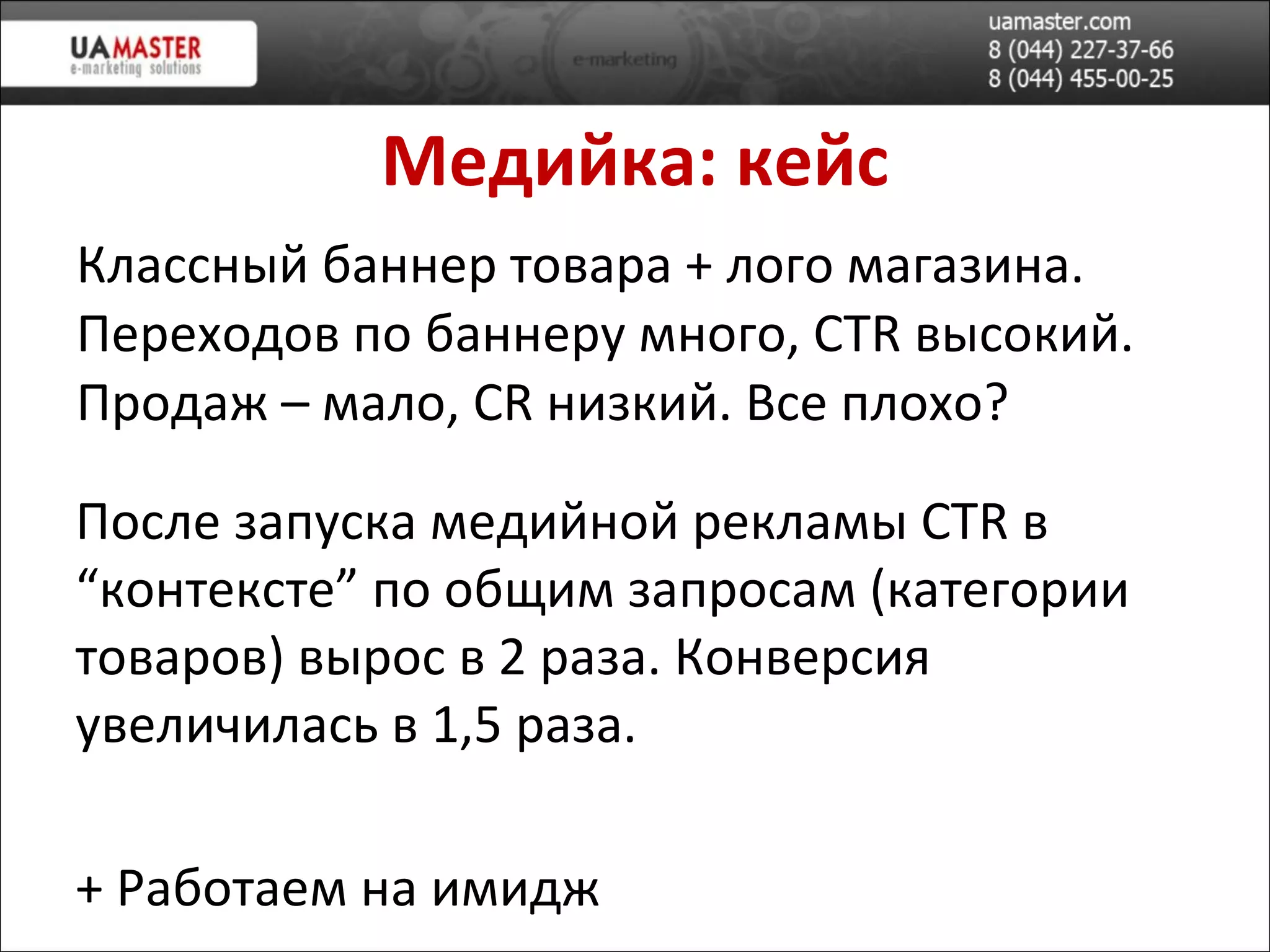 Медийка: кейс Классный баннер товара + лого магазина. Переходов по баннеру много,  CTR  в ысокий. Продаж – мало,  CR  низкий. Все плохо? После запуска медийной реклам ы  CTR  в “контексте” по общим запросам (категории товаров) в ырос в 2 раза. Конверсия увеличилась в 1,5 раза. +  Работаем на имидж 