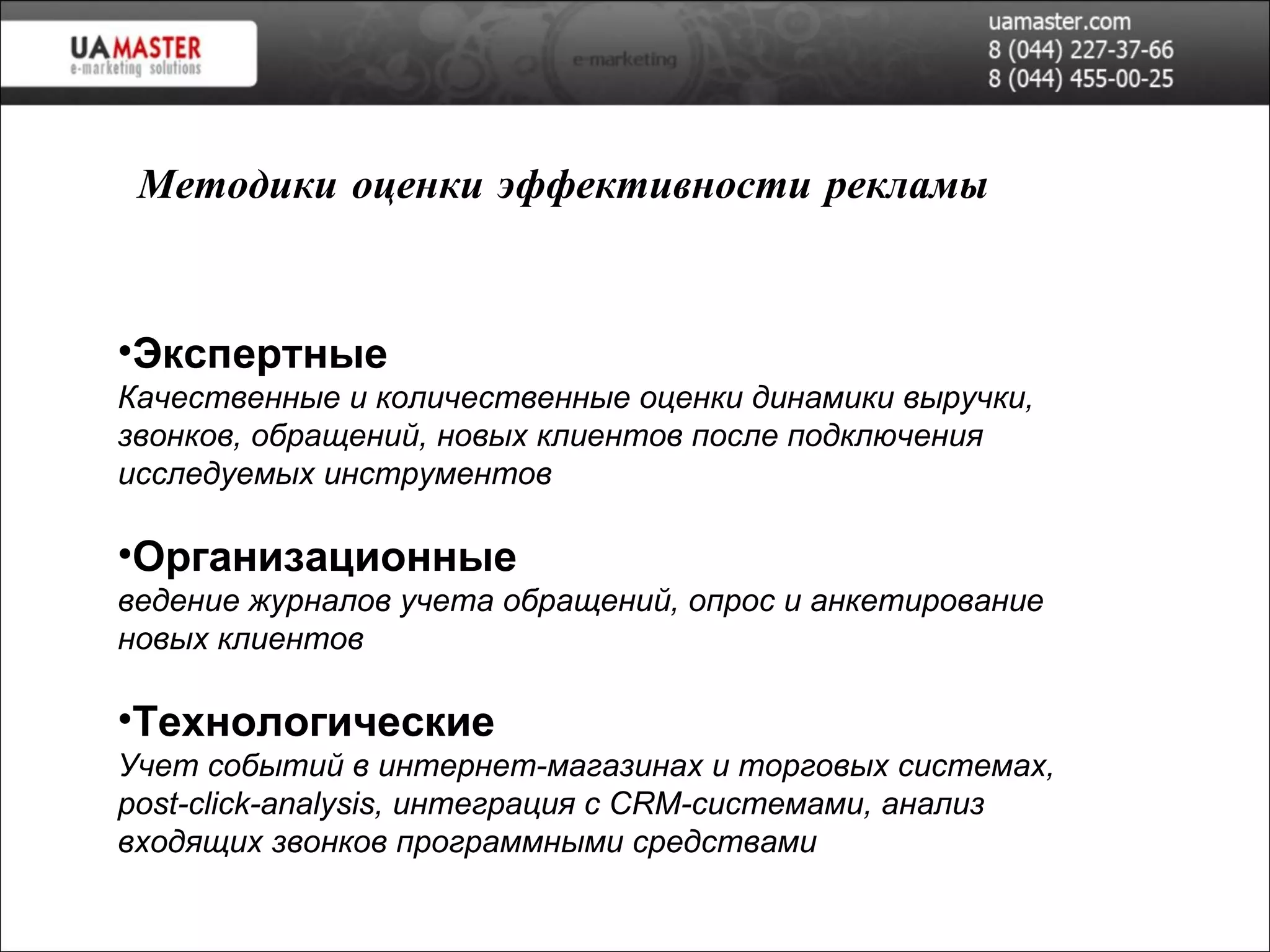Экспертные Качественные и количественные оценки динамики выручки, звонков, обращений, новых клиентов после подключения исследуемых инструментов Организационные ведение журналов учета обращений, опрос и анкетирование новых клиентов Технологические Учет событий в интернет-магазинах и торговых системах,  post-click-analysis,  интеграция с  CRM- системами, анализ входящих звонков программными средствами Методики оценки эффективности рекламы 