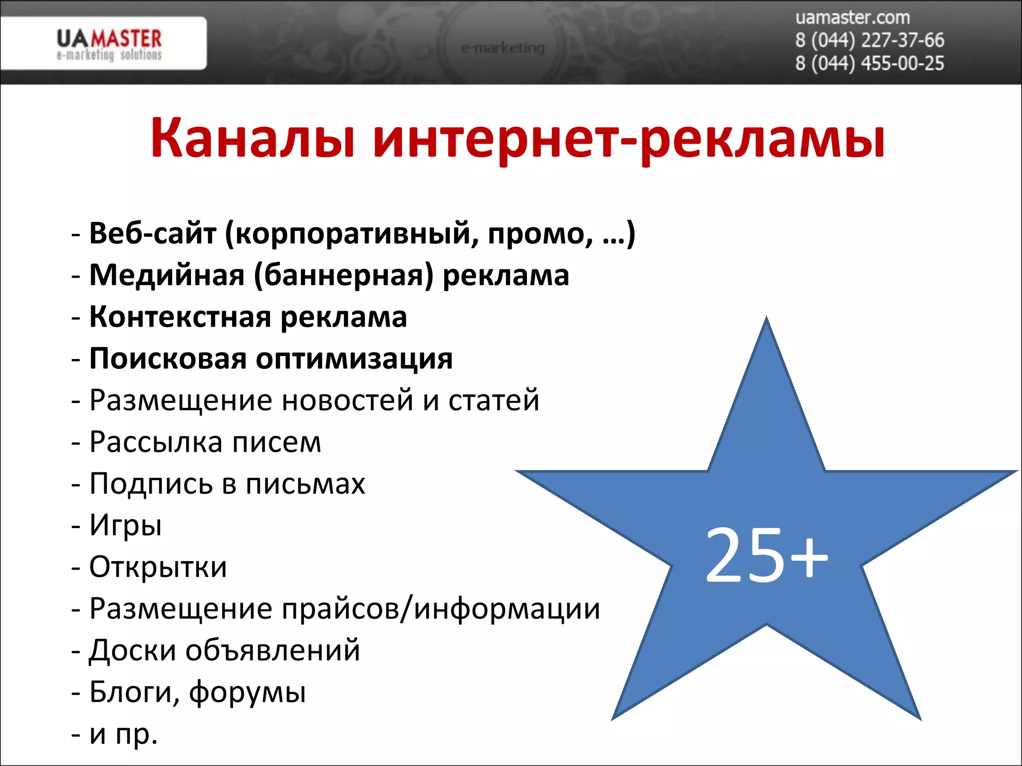Каналы  интернет-рекламы Веб-сайт (корпоративн ый, промо, … ) Медийная (баннерная) реклама Контекстная реклама Поисковая оптимизация Размещение новостей и статей Рассылка писем Подпись в письмах Игры Открытки Размещение прайсов/информации Доски объявлений Блоги, форумы и пр. 25+ 
