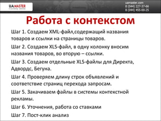 Работа с контекстом Шаг 1. Создаем XML-файл,содержащий названия товаров и ссылки на страницы товаров. Шаг 2. Создаем  XLS -файл, в одну колонку вносим названия товаров, во вторую – ссылки. Шаг 3. Создаем отдельные  XLS -файлы для Директа, Адвордс, Бегуна. Шаг 4. Проверяем длину строк объявлений и соответствие страниц перехода запросам. Шаг 5. Закачиваем файлы в системы контекстной рекламы. Шаг 6. Уточнения, работа со ставками Шаг 7. Пост-клик анализ 
