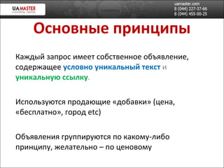 Основные принципы Каждый запрос имеет собственное объявление, содержащее  условно уникальный   текст   и  уникальную ссылку . Используются продающие «добавки» (цена, «бесплатно», город  etc ) Объявления группируются по какому-либо принципу, желательно – по ценовому 