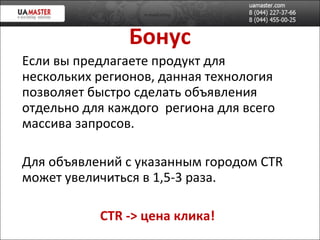 Бонус Если вы предлагаете продукт для нескольких регионов, данная технология позволяет быстро сделать объявления отдельно для каждого  региона для всего массива запросов. Для объявлений с указанным городом  CTR  может увеличиться в 1,5-3 раза. CTR ->  цена клика! 