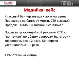 Медийка: кейс Классный баннер товара + лого магазина. Переходов по баннеру много,  CTR  в ысокий. Продаж – мало,  CR  низкий. Все плохо? После запуска медийной реклам ы  CTR  в “контексте” по общим запросам (категории товаров) в ырос в 2 раза. Конверсия увеличилась в 1,5 раза. +  Работаем на имидж 