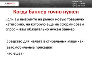 Когда баннер точно нужен Если вы выводите на рынок новую товарную категорию, на которую еще не сформирован спрос – вам обязательно нужен баннер. (средство для налета в стиральных машинах) (автомобильные присадки) (что еще?) 