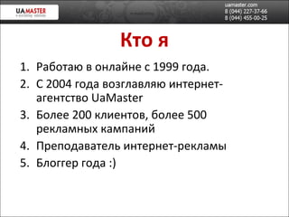Кто я Работаю в онлайне с 1999 года. С 2004 года возглавляю интернет-агентство  UaMaster Более 200 клиентов, более 500 рекламных кампаний Преподаватель интернет-рекламы Блоггер года :) 