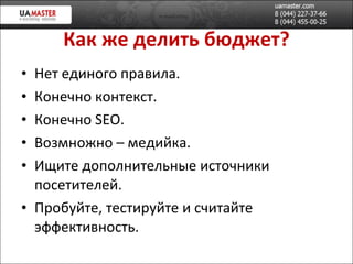 Как же делить бюджет? Нет единого правила.  Конечно контекст. Конечно  SEO. Возмножно – медийка. Ищите дополнительн ые источники посетителей. Пробуйте, тестируйте и считайте эффективность. 