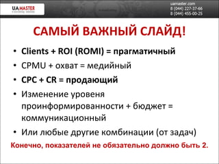 САМ ЫЙ ВАЖНЫЙ СЛАЙД! Clients  +  ROI (ROMI)  = прагматичный CPMU +  охват = медийн ый CPC + CR  =   продающий Изменение уровеня проинформированности + бюджет = коммуникационный Или любые другие комбинации (от задач) Конечно, показателей не обязательно должно быть 2. 