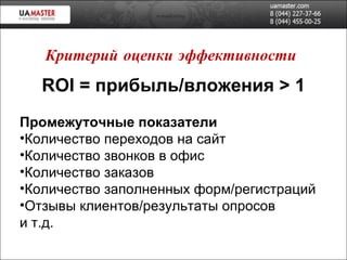 ROI   =  прибыль/вложения  > 1 Промежуточные показатели Количество переходов на сайт Количество звонков в офис Количество заказов Количество заполненных форм/регистраций Отзывы клиентов/результаты опросов и т.д. Критерий оценки эффективности 