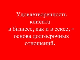 Удовлетворенность клиента в бизнесе, как и в сексе, -  основа долгосрочных отношений. 