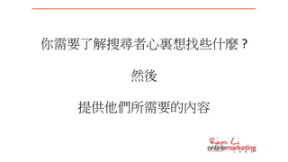 你需要了解搜尋者心裏想找些什麼 ?
然後
提供他們所需要的內容
 