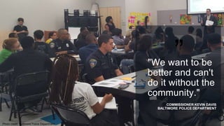 ”"We want to be
better and can't
do it without the
community."
COMMISSIONER KEVIN DAVIS
BALTIMORE POLICE DEPARTMENT
Photo credit: Baltimore Police Department
 