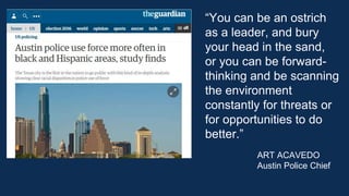 “You can be an ostrich
as a leader, and bury
your head in the sand,
or you can be forward-
thinking and be scanning
the environment
constantly for threats or
for opportunities to do
better.”
ART ACAVEDO
Austin Police Chief
 