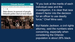 "If you look at the merits of each
individual case and the
investigation, it is clear that race
doesn't factor into the decision
for an officer to use deadly
force," Chief Mina said.
But Natalie Jackson, a civil rights
attorney, said the numbers were
concerning, especially when
considering the Orlando
population is about 28% black.
 