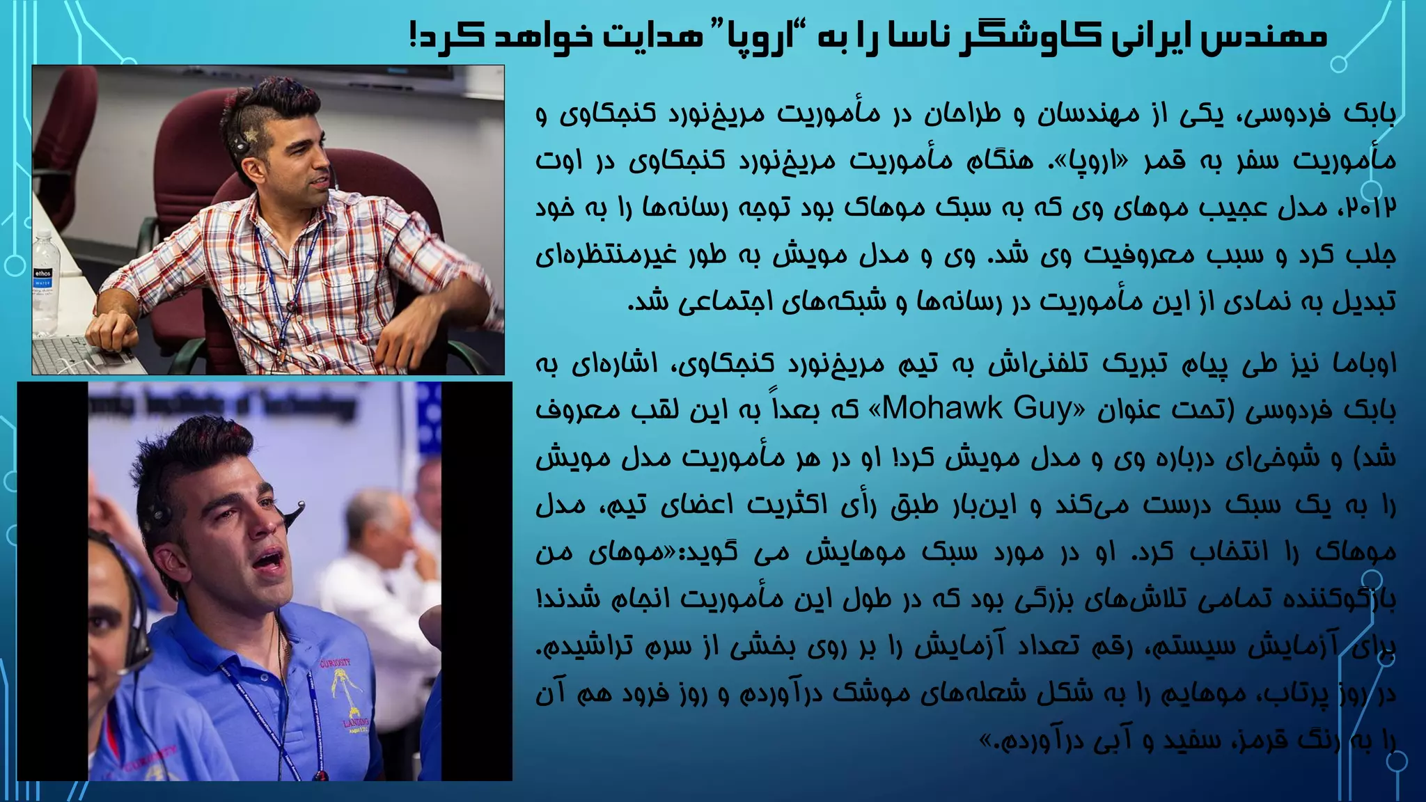 ‫به‬‫را‬‫ناسا‬‫کاوشگر‬‫ایرانی‬‫مهندس‬“‫اروپا‬”‫کرد‬ ‫خواهد‬ ‫هدایت‬!
‫بابک‬،‫فردوسی‬‫یکی‬‫از‬‫مهندسان‬‫و‬‫طراحان‬‫در‬‫مأموریت‬‫نورد‬‫مریخ‬‫کنجکاوی‬‫و‬
‫مأموریت‬‫سفر‬‫به‬‫قمر‬«‫اروپا‬».‫هنگام‬‫مأموریت‬‫نورد‬‫مریخ‬‫کنجکاوی‬‫در‬‫اوت‬
2۰12،‫مدل‬‫عجیب‬‫موهای‬‫وی‬‫که‬‫به‬‫سبک‬‫موهاک‬‫بود‬‫توجه‬‫ها‬‫رسانه‬‫را‬‫به‬‫خود‬
‫جلب‬‫کرد‬‫و‬‫سبب‬‫معروفیت‬‫وی‬‫شد‬.‫وی‬‫و‬‫مدل‬‫مویش‬‫به‬‫طور‬‫ای‬‫غیرمنتظره‬
‫تبدیل‬‫به‬‫نمادی‬‫از‬‫این‬‫مأموریت‬‫در‬‫ها‬‫رسانه‬‫و‬‫های‬‫شبکه‬‫اجتماعی‬‫شد‬.
‫اوباما‬‫نیز‬‫طی‬‫پیام‬‫تبریک‬‫اش‬‫تلفنی‬‫به‬‫تیم‬‫نورد‬‫مریخ‬،‫کنجکاوی‬‫اش‬‫ای‬‫اره‬‫به‬
‫بابک‬‫فردوسی‬(‫تحت‬‫عنوان‬«Mohawk Guy»‫که‬ً‫ا‬‫بعد‬‫به‬‫این‬‫لقب‬‫معروف‬
‫شد‬)‫و‬‫ای‬‫شوخی‬‫درباره‬‫وی‬‫و‬‫مدل‬‫مویش‬‫کرد‬!‫او‬‫در‬‫هر‬‫مأموریت‬‫مدل‬‫مویش‬
‫را‬‫به‬‫یک‬‫سبک‬‫درست‬‫کند‬‫می‬‫و‬‫بار‬‫این‬‫طبق‬‫رأی‬‫اکثریت‬‫اعضای‬،‫تیم‬‫مد‬‫ل‬
‫موهاک‬‫را‬‫انتخاب‬‫کرد‬.‫او‬‫در‬‫مورد‬‫سبک‬‫موهایش‬‫می‬‫گوید‬:«‫موهای‬‫من‬
‫بازگوکننده‬‫تمامی‬‫های‬‫تالش‬‫بزرگی‬‫بود‬‫که‬‫در‬‫طول‬‫این‬‫مأموریت‬‫انجام‬‫ش‬‫دند‬!
‫برای‬‫آزمایش‬،‫سیستم‬‫رقم‬‫تعداد‬‫آزمایش‬‫را‬‫بر‬‫روی‬‫بخشی‬‫از‬‫سرم‬‫تراشی‬‫دم‬.
‫در‬‫روز‬،‫پرتاب‬‫موهایم‬‫را‬‫به‬‫شکل‬‫های‬‫شعله‬‫موشک‬‫درآوردم‬‫و‬‫روز‬‫فرود‬‫هم‬‫آن‬
‫را‬‫به‬‫رنگ‬،‫قرمز‬‫سفید‬‫و‬‫آبی‬‫درآوردم‬.»
 