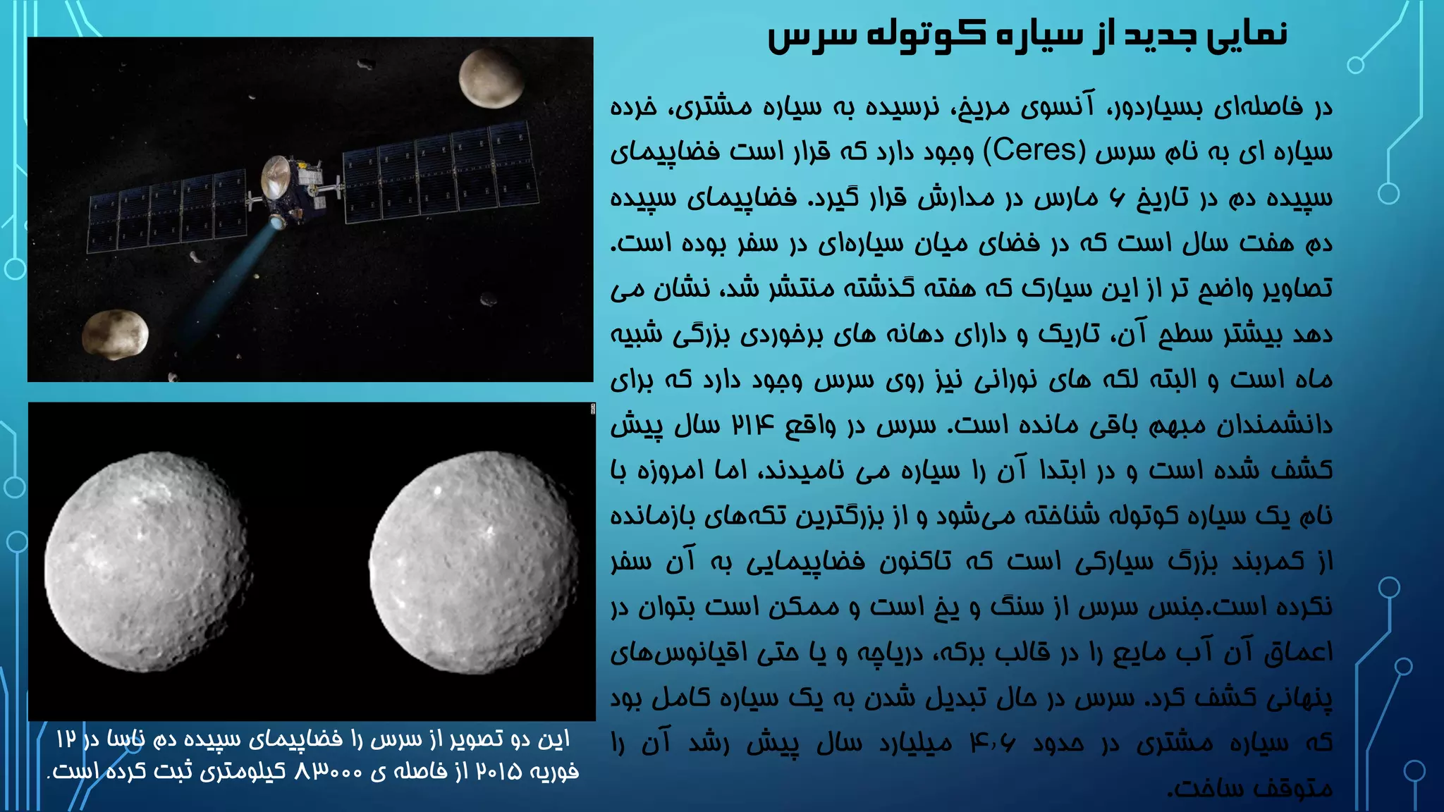 ‫سرس‬‫کوتوله‬‫سیاره‬‫از‬‫جدید‬‫نمایی‬
‫در‬‫ای‬‫فاصله‬،‫بسیاردور‬‫آنسوی‬،‫مریخ‬‫نرسیده‬‫به‬‫سیاره‬‫مشتری‬،‫خرده‬
‫سیاره‬‫ای‬‫به‬‫نام‬‫سرس‬((Ceres‫وجود‬‫دارد‬‫که‬‫قرار‬‫است‬‫فضاپیمای‬
‫سپیده‬‫دم‬‫در‬‫تاریخ‬6‫مارس‬‫در‬‫مدارش‬‫قرار‬‫گیرد‬.‫فضاپیمای‬‫سپیده‬
‫دم‬‫هفت‬‫سال‬‫است‬‫که‬‫در‬‫فضای‬‫میان‬‫ای‬‫سیاره‬‫در‬‫سفر‬‫بوده‬‫است‬.
‫تصاویر‬‫واضح‬‫تر‬‫از‬‫این‬‫سیارک‬‫که‬‫هفته‬‫گذشته‬‫منتشر‬،‫شد‬‫ن‬‫شان‬‫می‬
‫دهد‬‫بیشتر‬‫سطح‬،‫آن‬‫تاریک‬‫و‬‫دارای‬‫دهانه‬‫های‬‫برخوردی‬‫بزرگی‬‫شب‬‫یه‬
‫ماه‬‫است‬‫و‬‫البته‬‫لکه‬‫های‬‫نورانی‬‫نیز‬‫روی‬‫سرس‬‫وجود‬‫دارد‬‫که‬‫برا‬‫ی‬
‫دانشمندان‬‫مبهم‬‫باقی‬‫مانده‬‫است‬.‫سرس‬‫در‬‫واقع‬21۴‫سال‬‫پیش‬
‫کشف‬‫شده‬‫است‬‫و‬‫در‬‫ابتدا‬‫آن‬‫را‬‫سیاره‬‫می‬،‫نامیدند‬‫اما‬‫امروزه‬‫ب‬‫ا‬
‫نام‬‫یک‬‫سیاره‬‫کوتوله‬‫شناخته‬‫شود‬‫می‬‫و‬‫از‬‫بزرگترین‬‫های‬‫تکه‬‫بازمانده‬
‫از‬‫کمربند‬‫بزرگ‬‫سیارکی‬‫است‬‫که‬‫تاکنون‬‫فضاپیمایی‬‫به‬‫آن‬‫سفر‬
‫نکرده‬‫است‬.‫جنس‬‫سرس‬‫از‬‫سنگ‬‫و‬‫یخ‬‫است‬‫و‬‫ممکن‬‫است‬‫بتوان‬‫در‬
‫اعماق‬‫آن‬‫آب‬‫مایع‬‫را‬‫در‬‫قالب‬،‫برکه‬‫دریاچه‬‫و‬‫یا‬‫حتی‬‫های‬‫اقیانوس‬
‫پنهانی‬‫کشف‬‫کرد‬.‫سرس‬‫در‬‫حال‬‫تبدیل‬‫شدن‬‫به‬‫یک‬‫سیاره‬‫کا‬‫مل‬‫بود‬
‫که‬‫سیاره‬‫مشتری‬‫در‬‫حدود‬۴٫6‫میلیارد‬‫سال‬‫پیش‬‫رشد‬‫آن‬‫را‬
‫متوقف‬‫ساخت‬.
‫در‬ ‫ناسا‬ ‫دم‬ ‫سپیده‬ ‫فضاپیمای‬ ‫را‬ ‫سرس‬ ‫از‬ ‫تصویر‬ ‫دو‬ ‫این‬12
‫فوریه‬2۰1۵‫ی‬ ‫فاصله‬ ‫از‬۸3۰۰۰‫است‬ ‫کرده‬ ‫ثبت‬ ‫کیلومتری‬.
 