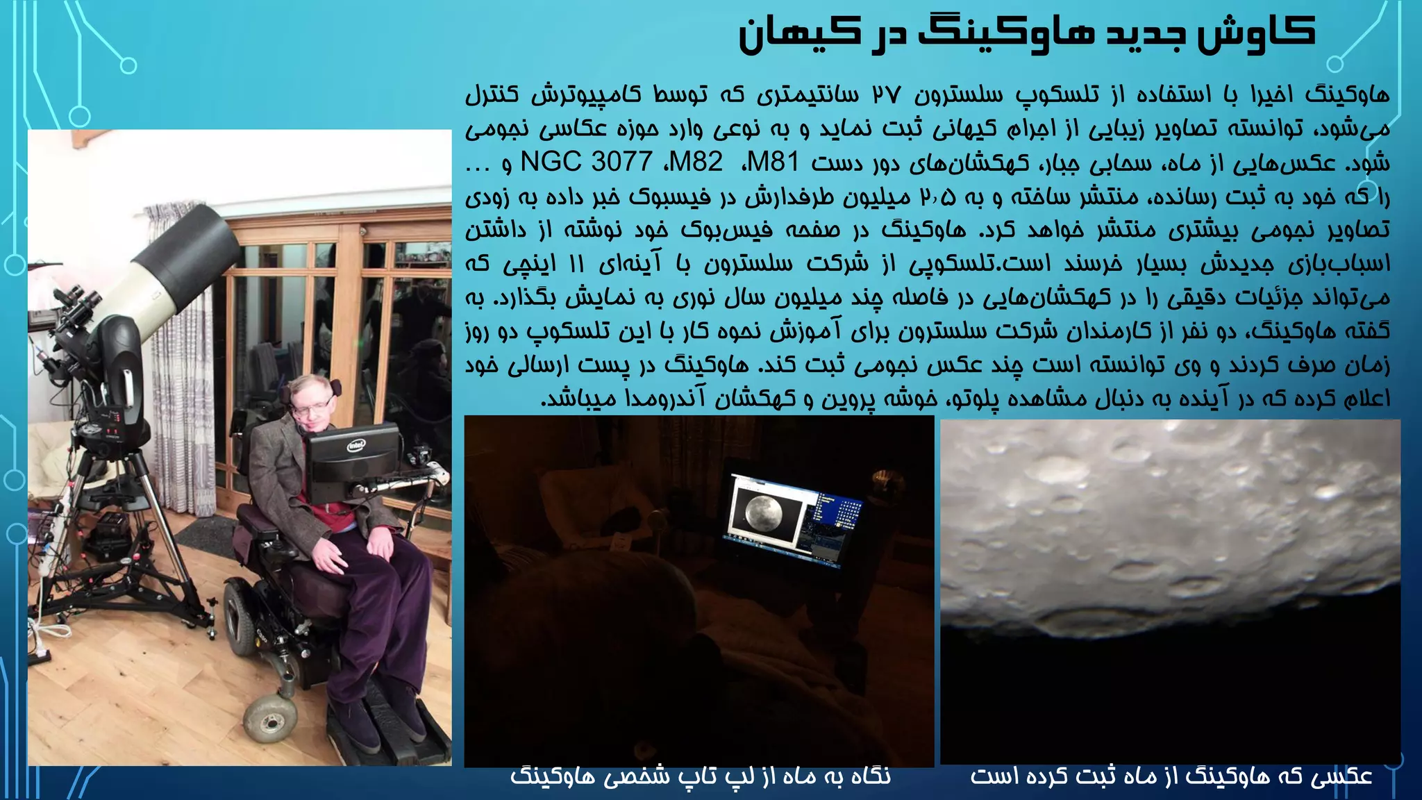 ‫کیهان‬‫در‬‫هاوکینگ‬ ‫جدید‬‫کاوش‬
‫هاوکینگ‬‫اخیرا‬‫با‬‫استفاده‬‫از‬‫تلسکوپ‬‫سلسترون‬2۷‫سانتیمتری‬‫که‬‫توسط‬‫کامپیوترش‬‫کنترل‬
،‫شود‬‫می‬‫توانسته‬‫تصاویر‬‫زیبایی‬‫از‬‫اجرام‬‫کیهانی‬‫ثبت‬‫نماید‬‫و‬‫به‬‫نوعی‬‫وارد‬‫حوزه‬‫عکاسی‬‫نجومی‬
‫شود‬.‫هایی‬‫عکس‬‫از‬،‫ماه‬‫سحابی‬،‫جبار‬‫های‬‫کهکشان‬‫دور‬‫دست‬M81،M82،NGC 3077‫و‬…
‫را‬‫که‬‫خود‬‫به‬‫ثبت‬،‫رسانده‬‫منتشر‬‫ساخته‬‫و‬‫به‬2٫۵‫میلیون‬‫طرفدارش‬‫در‬‫فیسبوک‬‫خبر‬‫داده‬‫به‬‫زودی‬
‫تصاویر‬‫نجومی‬‫بیشتری‬‫منتشر‬‫خواهد‬‫کرد‬.‫هاوکینگ‬‫در‬‫صفحه‬‫بوک‬‫فیس‬‫خود‬‫نوشته‬‫از‬‫د‬‫اشتن‬
‫بازی‬‫اسباب‬‫جدیدش‬‫بسیار‬‫خرسند‬‫است‬.‫تلسکوپی‬‫از‬‫شرکت‬‫سلسترون‬‫با‬‫ای‬‫آینه‬11‫اینچی‬‫که‬
‫تواند‬‫می‬‫جزئیات‬‫دقیقی‬‫را‬‫در‬‫هایی‬‫کهکشان‬‫در‬‫فاصله‬‫چند‬‫میلیون‬‫سال‬‫نوری‬‫به‬‫نمایش‬‫بگ‬‫ذارد‬.‫به‬
‫گفته‬،‫هاوکینگ‬‫دو‬‫نفر‬‫از‬‫کارمندان‬‫شرکت‬‫سلسترون‬‫برای‬‫آموزش‬‫نحوه‬‫کار‬‫با‬‫این‬‫تلس‬‫کوپ‬‫دو‬‫روز‬
‫زمان‬‫صرف‬‫کردند‬‫و‬‫وی‬‫توانسته‬‫است‬‫چند‬‫عکس‬‫نجومی‬‫ثبت‬‫کند‬.‫هاوکینگ‬‫در‬‫پست‬‫ارسا‬‫لی‬‫خود‬
‫اعالم‬‫کرده‬‫که‬‫در‬‫آینده‬‫به‬‫دنبال‬‫مشاهده‬،‫پلوتو‬‫خوشه‬‫پروین‬‫و‬‫کهکشان‬‫آندرومدا‬‫میباش‬‫د‬.
‫است‬ ‫کرده‬ ‫ثبت‬ ‫ماه‬ ‫از‬ ‫هاوکینگ‬ ‫که‬ ‫عکسی‬‫هاوکینگ‬ ‫شخصی‬ ‫تاپ‬ ‫لپ‬ ‫از‬ ‫ماه‬ ‫به‬ ‫نگاه‬
 