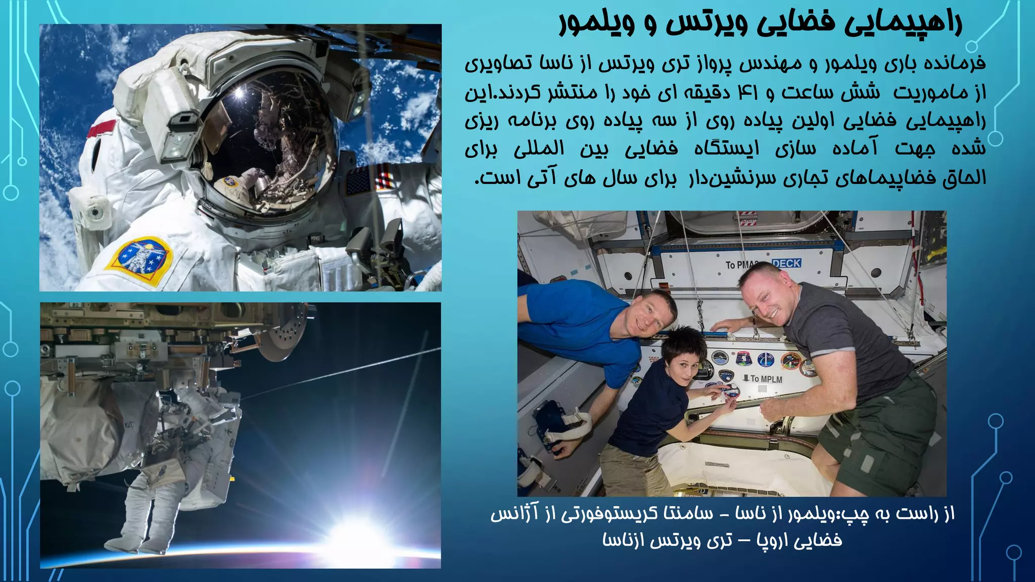 ‫ویلمور‬ ‫و‬ ‫ویرتس‬ ‫فضایی‬ ‫راهپیمایی‬
‫فرمانده‬‫باری‬‫ویلمور‬‫و‬‫مهندس‬‫پرواز‬‫تری‬‫ویرتس‬‫از‬‫ناسا‬‫تص‬‫اویری‬
‫از‬‫ماموریت‬‫شش‬‫ساعت‬‫و‬۴1‫دقیقه‬‫ای‬‫خود‬‫را‬‫منتشر‬‫کردند‬.‫این‬
‫راهپیمایی‬‫فضایی‬‫اولین‬‫پیاده‬‫روی‬‫از‬‫سه‬‫پیاده‬‫روی‬‫برنامه‬‫ر‬‫یزی‬
‫شده‬‫جهت‬‫آماده‬‫سازی‬‫ایستگاه‬‫فضایی‬‫بین‬‫المللی‬‫برای‬
‫الحاق‬‫فضاپیماهای‬‫تجاری‬‫دار‬‫سرنشین‬‫برای‬‫سال‬‫های‬‫آتی‬‫اس‬‫ت‬.
‫چپ‬ ‫به‬ ‫راست‬ ‫از‬:‫ناسا‬ ‫از‬ ‫ویلمور‬-‫آژ‬ ‫از‬ ‫کریستوفورتی‬ ‫سامنتا‬‫انس‬
‫اروپا‬ ‫فضایی‬–‫ازناسا‬ ‫ویرتس‬ ‫تری‬
 