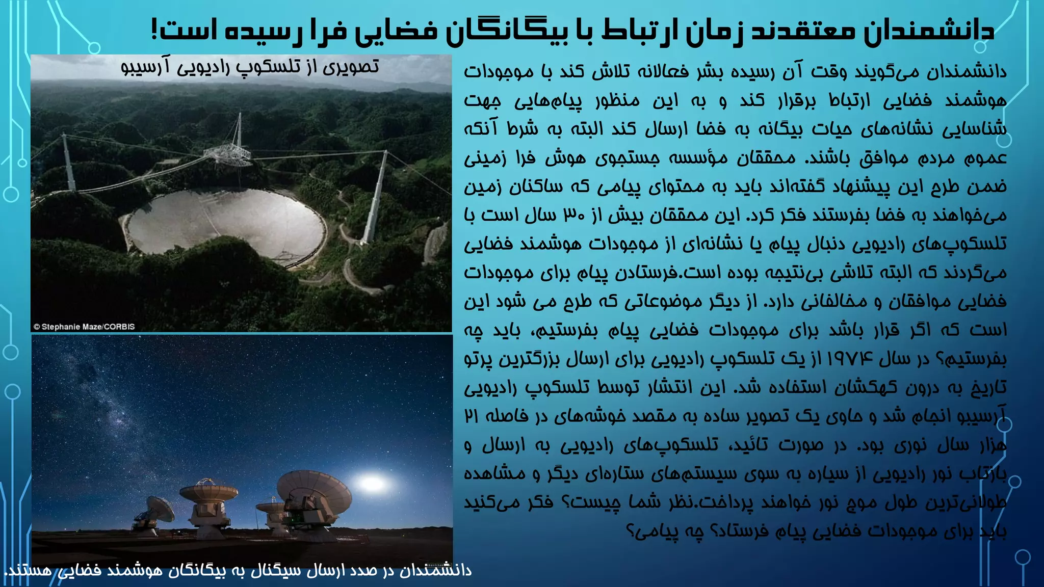 ‫است‬‫رسیده‬‫فرا‬‫فضایی‬ ‫بیگانگان‬‫با‬ ‫ارتباط‬ ‫زمان‬ ‫معتقدند‬ ‫دانشمندان‬!
‫دانشمندان‬‫گویند‬‫می‬‫وقت‬‫آن‬‫رسیده‬‫بشر‬‫فعاالنه‬‫تالش‬‫کند‬‫با‬‫مو‬‫جودات‬
‫هوشمند‬‫فضایی‬‫ارتباط‬‫برقرار‬‫کند‬‫و‬‫به‬‫این‬‫منظور‬‫هایی‬‫پیام‬‫جهت‬
‫شناسایی‬‫های‬‫نشانه‬‫حیات‬‫بیگانه‬‫به‬‫فضا‬‫ارسال‬‫کند‬‫البته‬‫به‬‫ش‬‫رط‬‫آنکه‬
‫عموم‬‫مردم‬‫موافق‬‫باشند‬.‫محققان‬‫مؤسسه‬‫جستجوی‬‫هوش‬‫فرا‬‫زمینی‬
‫ضمن‬‫طرح‬‫این‬‫پیشنهاد‬‫اند‬‫گفته‬‫باید‬‫به‬‫محتوای‬‫پیامی‬‫که‬‫ساکن‬‫ان‬‫زمین‬
‫خواهند‬‫می‬‫به‬‫فضا‬‫بفرستند‬‫فکر‬‫کرد‬.‫این‬‫محققان‬‫بیش‬‫از‬3۰‫سال‬‫است‬‫با‬
‫های‬‫تلسکوپ‬‫رادیویی‬‫دنبال‬‫پیام‬‫یا‬‫ای‬‫نشانه‬‫از‬‫موجودات‬‫هوشمند‬‫ف‬‫ضایی‬
‫گردند‬‫می‬‫که‬‫البته‬‫تالشی‬‫نتیجه‬‫بی‬‫بوده‬‫است‬.‫فرستادن‬‫پیام‬‫ب‬‫رای‬‫موجودات‬
‫فضایی‬‫موافقان‬‫و‬‫مخالفانی‬‫دارد‬.‫از‬‫دیگر‬‫موضوعاتی‬‫که‬‫طرح‬‫می‬‫شود‬‫ا‬‫ین‬
‫است‬‫که‬‫اگر‬‫قرار‬‫باشد‬‫برای‬‫موجودات‬‫فضایی‬‫پیام‬،‫بفرستیم‬‫بای‬‫د‬‫چه‬
‫بفرستیم؟‬‫در‬‫سال‬19۷۴‫از‬‫یک‬‫تلسکوپ‬‫رادیویی‬‫برای‬‫ارسال‬‫بزرگترین‬‫پ‬‫رتو‬
‫تاریخ‬‫به‬‫درون‬‫کهکشان‬‫استفاده‬‫شد‬.‫این‬‫انتشار‬‫توسط‬‫تلسکوپ‬‫رادیویی‬
‫آرسیبو‬‫انجام‬‫شد‬‫و‬‫حاوی‬‫یک‬‫تصویر‬‫ساده‬‫به‬‫مقصد‬‫های‬‫خوشه‬‫در‬‫فاص‬‫له‬21
‫هزار‬‫سال‬‫نوری‬‫بود‬.‫در‬‫صورت‬،‫تائید‬‫های‬‫تلسکوپ‬‫رادیویی‬‫به‬‫ارسال‬‫و‬
‫بازتاب‬‫نور‬‫رادیویی‬‫از‬‫سیاره‬‫به‬‫سوی‬‫های‬‫سیستم‬‫ای‬‫ستاره‬‫دیگر‬‫و‬‫م‬‫شاهده‬
‫ترین‬‫طوالنی‬‫طول‬‫موج‬‫نور‬‫خواهند‬‫پرداخت‬.‫نظر‬‫شما‬‫چیست؟‬‫فکر‬‫کن‬‫می‬‫ید‬
‫باید‬‫برای‬‫موجودات‬‫فضایی‬‫پیام‬‫فرستاد؟‬‫چه‬‫پیامی؟‬
‫آرسیب‬ ‫رادیویی‬ ‫تلسکوپ‬ ‫از‬ ‫تصویری‬‫و‬
‫هستند‬ ‫فضایی‬ ‫هوشمند‬ ‫بیگانگان‬ ‫به‬ ‫سیگنال‬ ‫ارسال‬ ‫صدد‬ ‫در‬ ‫دانشمندان‬.
 