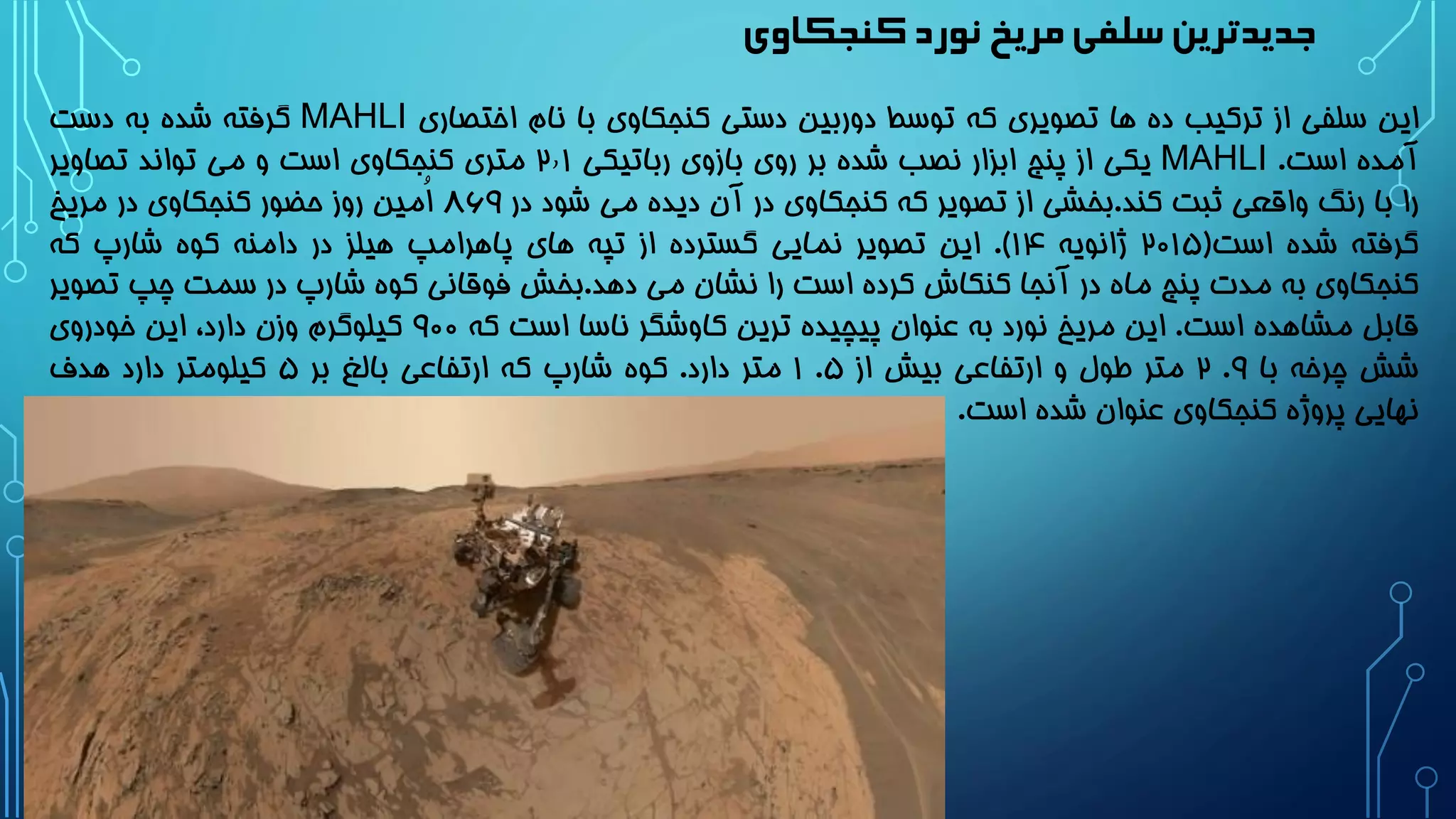 ‫کنجکاوی‬‫نورد‬ ‫مریخ‬‫سلفی‬‫جدیدترین‬
‫این‬‫سلفی‬‫از‬‫ترکیب‬‫ده‬‫ها‬‫تصویری‬‫که‬‫توسط‬‫دوربین‬‫دستی‬‫کنجکاوی‬‫با‬‫نام‬‫اختصاری‬MAHLI‫گرفته‬‫شده‬‫به‬‫دست‬
‫آمده‬‫است‬.MAHLI‫یکی‬‫از‬‫پنج‬‫ابزار‬‫نصب‬‫شده‬‫بر‬‫روی‬‫بازوی‬‫رباتیکی‬2٫1‫متری‬‫کنجکاوی‬‫است‬‫و‬‫می‬‫تواند‬‫تصاویر‬
‫را‬‫با‬‫رنگ‬‫واقعی‬‫ثبت‬‫کند‬.‫بخشی‬‫از‬‫تصویر‬‫که‬‫کنجکاوی‬‫در‬‫آن‬‫دیده‬‫می‬‫شود‬‫در‬۸69‫ُمین‬‫ا‬‫روز‬‫حضور‬‫کنجکاوی‬‫در‬‫مریخ‬
‫گرفته‬‫شده‬‫است‬(2۰1۵‫ژانویه‬1۴).‫این‬‫تصویر‬‫نمایی‬‫گسترده‬‫از‬‫تپه‬‫های‬‫پاهرامپ‬‫هیلز‬‫در‬‫دامنه‬‫کوه‬‫شارپ‬‫که‬
‫کنجکاوی‬‫به‬‫مدت‬‫پنج‬‫ماه‬‫در‬‫آنجا‬‫کنکاش‬‫کرده‬‫است‬‫را‬‫نشان‬‫می‬‫دهد‬.‫بخش‬‫فوقانی‬‫کوه‬‫شارپ‬‫در‬‫سمت‬‫چپ‬‫ت‬‫صویر‬
‫قابل‬‫مشاهده‬‫است‬.‫این‬‫مریخ‬‫نورد‬‫به‬‫عنوان‬‫پیچیده‬‫ترین‬‫کاوشگر‬‫ناسا‬‫است‬‫که‬9۰۰‫کیلوگرم‬‫وزن‬،‫دارد‬‫این‬‫خودروی‬
‫شش‬‫چرخه‬‫با‬9.2‫متر‬‫طول‬‫و‬‫ارتفاعی‬‫بیش‬‫از‬۵.1‫متر‬‫دارد‬.‫کوه‬‫شارپ‬‫که‬‫ارتفاعی‬‫بالغ‬‫بر‬۵‫کیلومتر‬‫دارد‬‫هدف‬
‫نهایی‬‫پروژه‬‫کنجکاوی‬‫عنوان‬‫شده‬‫است‬.
 