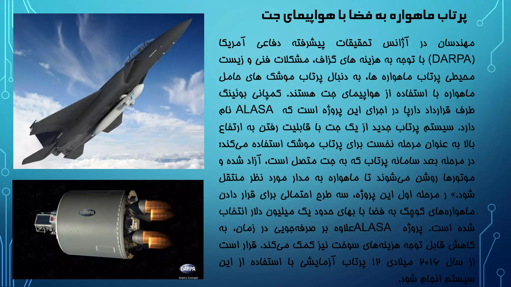 ‫جت‬‫هواپیمای‬‫با‬‫فضا‬‫به‬ ‫ماهواره‬‫پرتاب‬
‫مهندسان‬‫در‬‫آژانس‬‫تحقیقات‬‫پیشرفته‬‫دفاعی‬‫آمریکا‬
((DARPA‫با‬‫توجه‬‫به‬‫هزینه‬‫های‬،‫گزاف‬‫مشکالت‬‫فنی‬‫و‬‫زیس‬‫ت‬
‫محیطی‬‫پرتاب‬‫ماهواره‬،‫ها‬‫به‬‫دنبال‬‫پرتاب‬‫موشک‬‫های‬‫حامل‬
‫ماهواره‬‫با‬‫استفاده‬‫از‬‫هواپیمای‬‫جت‬‫هستند‬.‫کمپانی‬‫بوئین‬‫گ‬
‫طرف‬‫قرارداد‬‫دارپا‬‫در‬‫اجرای‬‫این‬‫پروژه‬‫است‬‫که‬ALASA‫نام‬
‫دارد‬.‫سیستم‬‫پرتاب‬‫جدید‬‫از‬‫یک‬‫جت‬‫با‬‫قابلیت‬‫رفتن‬‫به‬‫ا‬‫رتفاع‬
‫باال‬‫به‬‫عنوان‬‫مرحله‬‫نخست‬‫برای‬‫پرتاب‬‫موشک‬‫استفاده‬‫م‬‫کند؛‬‫ی‬
‫در‬‫مرحله‬‫بعد‬‫سامانه‬‫پرتاب‬‫که‬‫به‬‫جت‬‫متصل‬،‫است‬‫آزاد‬‫ش‬‫ده‬‫و‬
‫موتورها‬‫روشن‬‫شوند‬‫می‬‫تا‬‫ماهواره‬‫به‬‫مدار‬‫مورد‬‫نظر‬‫منتقل‬
‫شود‬.»‫ر‬‫مرحله‬‫اول‬‫این‬،‫پروژه‬‫سه‬‫طرح‬‫احتمالی‬‫برای‬‫قرار‬‫دادن‬
‫های‬‫ماهواره‬‫کوچک‬‫به‬‫فضا‬‫با‬‫بهای‬‫حدود‬‫یک‬‫میلیون‬‫دالر‬‫انتخ‬‫اب‬
‫شده‬‫است‬.‫پروژه‬ALASA‫عالوه‬‫بر‬‫جویی‬‫صرفه‬‫در‬،‫زمان‬‫به‬
‫کاهش‬‫قابل‬‫توجه‬‫های‬‫هزینه‬‫سوخت‬‫نیز‬‫کمک‬‫کند‬‫می‬.‫قرار‬‫اس‬‫ت‬
‫از‬‫سال‬2۰16‫میالدی‬12‫پرتاب‬‫آزمایشی‬‫با‬‫استفاده‬‫از‬‫این‬
‫سیستم‬‫انجام‬‫شود‬.
 